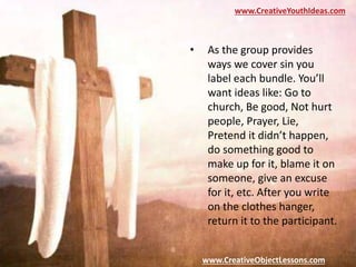 www.CreativeYouthIdeas.com
www.CreativeObjectLessons.com
• As the group provides
ways we cover sin you
label each bundle. You’ll
want ideas like: Go to
church, Be good, Not hurt
people, Prayer, Lie,
Pretend it didn’t happen,
do something good to
make up for it, blame it on
someone, give an excuse
for it, etc. After you write
on the clothes hanger,
return it to the participant.
 