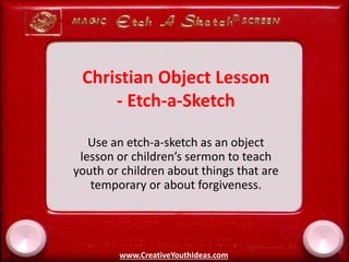 Christian Object Lesson
- Etch-a-Sketch
Use an etch-a-sketch as an object
lesson or children’s sermon to teach
youth or children about things that are
temporary or about forgiveness.
www.CreativeYouthIdeas.com
 
