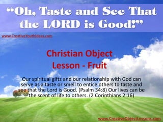 Christian Object
Lesson - Fruit
Our spiritual gifts and our relationship with God can
serve as a taste or smell to entice others to taste and
see that the Lord is Good. (Psalm 34:8) Our lives can be
the scent of life to others. (2 Corinthians 2:16)
www.CreativeYouthIdeas.com
www.CreativeObjectLessons.com
 