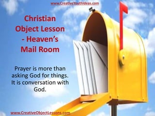 Christian
Object Lesson
- Heaven’s
Mail Room
Prayer is more than
asking God for things.
It is conversation with
God.
www.CreativeYouthIdeas.com
www.CreativeObjectLessons.com
 