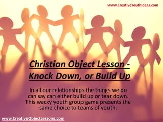Christian Object Lesson -
Knock Down, or Build Up
In all our relationships the things we do
can say can either build up or tear down.
This wacky youth group game presents the
same choice to teams of youth.
www.CreativeYouthIdeas.com
www.CreativeObjectLessons.com
 