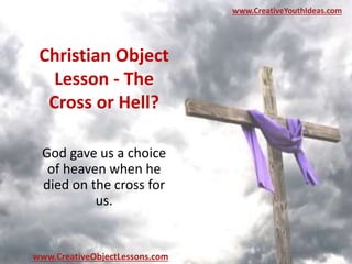 Christian Object
Lesson - The
Cross or Hell?
God gave us a choice
of heaven when he
died on the cross for
us.
www.CreativeYouthIdeas.com
www.CreativeObjectLessons.com
 