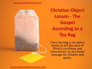 Christian Object
Lesson - The
Gospel
According to a
Tea Bag
Use a tea bag as an object
lesson to tell the story of
Christ's crucifixion and
resurrection. Its the Easter
message for children and
adults.
www.CreativeYouthIdeas.com
www.CreativeObjectLessons.com
 