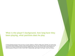 What is the player’s background, how long have they
been playing, what positions does he play
Cristiano Ronaldo dos Santos Aveiro was born in Funchal, Madeira in 1985.His middle name “Ronaldo” was named after
U.S President Ronald Reagan, Cristiano’s father greatly admired him. Like most football players Cristiano grew up with
playing with friends and kicking the ball around his neighborhood. When he was a kid he used to skip homework and
jump out of his window with his ball and would go and play instead, he also did the same with his lunch. Well he
started playing at the age of 8, which is since 1993-?. Ronaldo plays right-winger, left-winger, center and forward.
 