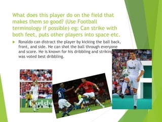 What does this player do on the field that
makes them so good? (Use Football
terminology if possible) eg: Can strike with
both feet, puts other players into space etc.
 Ronaldo can distract the player by kicking the ball back,
front, and side. He can shot the ball through everyone
and score. He is known for his dribbling and striking he
was voted best dribbling.
 