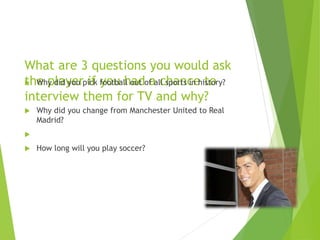 What are 3 questions you would ask
the player if you had a chance to
interview them for TV and why?
 Why did you pick football out of all sports in history?
 Why did you change from Manchester United to Real
Madrid?

 How long will you play soccer?
 