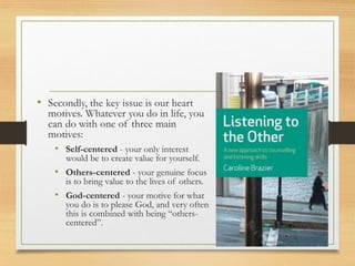 • Secondly, the key issue is our heart
motives. Whatever you do in life, you
can do with one of three main
motives:
• Self-centered - your only interest
would be to create value for yourself.
• Others-centered - your genuine focus
is to bring value to the lives of others.
• God-centered - your motive for what
you do is to please God, and very often
this is combined with being “others-
centered”.
 
