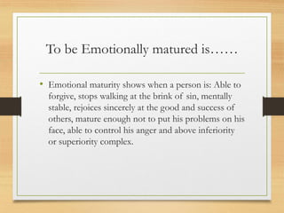 To be Emotionally matured is……
• Emotional maturity shows when a person is: Able to
forgive, stops walking at the brink of sin, mentally
stable, rejoices sincerely at the good and success of
others, mature enough not to put his problems on his
face, able to control his anger and above inferiority
or superiority complex.
 