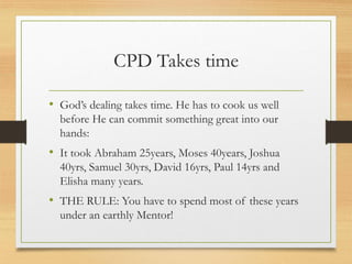 CPD Takes time
• God’s dealing takes time. He has to cook us well
before He can commit something great into our
hands:
• It took Abraham 25years, Moses 40years, Joshua
40yrs, Samuel 30yrs, David 16yrs, Paul 14yrs and
Elisha many years.
• THE RULE: You have to spend most of these years
under an earthly Mentor!
 