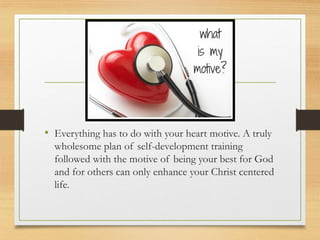 • Everything has to do with your heart motive. A truly
wholesome plan of self-development training
followed with the motive of being your best for God
and for others can only enhance your Christ centered
life.
 