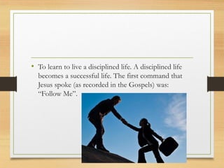 • To learn to live a disciplined life. A disciplined life
becomes a successful life. The first command that
Jesus spoke (as recorded in the Gospels) was:
“Follow Me”.
 