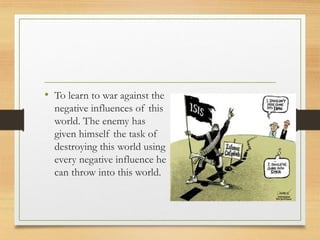 • To learn to war against the
negative influences of this
world. The enemy has
given himself the task of
destroying this world using
every negative influence he
can throw into this world.
 