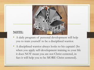 NOTE:
• A daily program of personal development will help
you to train yourself to be a disciplined warrior.
• A disciplined warrior always looks to his captain! (So
when you apply self-development training to your life
it does NOT mean you are not Christ centered, in
fact it will help you to be MORE Christ centered).
 