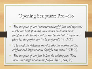 Opening Scripture: Pro.4:18
• “But the path of the [uncompromisingly] just and righteous
is like the light of dawn, that shines more and more
(brighter and clearer) until [it reaches its full strength and
glory in] the perfect day [to be prepared].” [AMP].
• “The road the righteous travel is like the sunrise, getting
brighter and brighter until daylight has come.” [TEV]
• “But the path of the just is like the shining sun, That
shines ever brighter unto the perfect day.” [NKJV]
 