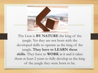 The Lion is BY NATURE the king of the
jungle. Yet they are not born with the
developed skills to operate as the king of the
jungle. They have to LEARN these
skills. They have to WORK at it and it takes
them at least 2 years to fully develop as the king
of the jungle they were born to be.
 