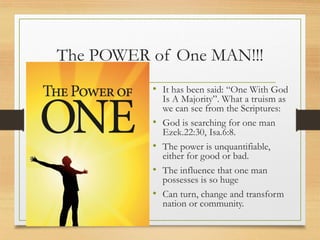 The POWER of One MAN!!!
• It has been said: “One With God
Is A Majority”. What a truism as
we can see from the Scriptures:
• God is searching for one man
Ezek.22:30, Isa.6:8.
• The power is unquantifiable,
either for good or bad.
• The influence that one man
possesses is so huge
• Can turn, change and transform
nation or community.
 