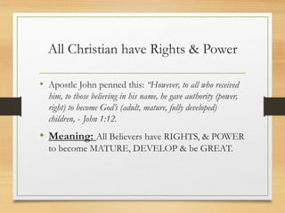All Christian have Rights & Power
• Apostle John penned this: “However, to all who received
him, to those believing in his name, he gave authority (power,
right) to become God’s (adult, mature, fully developed)
children, - John 1:12.
• Meaning: All Believers have RIGHTS, & POWER
to become MATURE, DEVELOP & be GREAT.
 