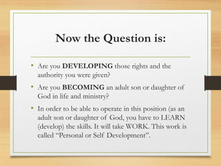 Now the Question is:
• Are you DEVELOPING those rights and the
authority you were given?
• Are you BECOMING an adult son or daughter of
God in life and ministry?
• In order to be able to operate in this position (as an
adult son or daughter of God, you have to LEARN
(develop) the skills. It will take WORK. This work is
called “Personal or Self Development”.
 
