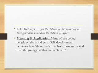 • Luke 16:8 says, …. for the children of this world are in
their generation wiser than the children of light”
• Meaning & Application: Many of the young
people of the world go to Self development
Seminars here/there, and come back more motivated
than the youngsters that are in church”.
 