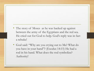 • The story of Moses as he was backed up against
between the army of the Egyptians and the red sea.
He cried out for God to help. God’s reply was in fact
a rebuke!
• God said: “Why are you crying out to Me? What do
you have in your hand”? (Exodus 14:15) He had a
rod in his hand. What does the rod symbolize?
Authority!
 