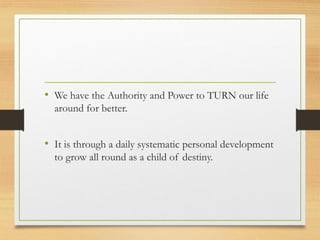 • We have the Authority and Power to TURN our life
around for better.
• It is through a daily systematic personal development
to grow all round as a child of destiny.
 