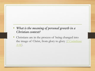 • What is the meaning of personal growth in a
Christian context?
• Christians are in the process of being changed into
the image of Christ, from glory to glory [2 Corinthians
3:18].
 