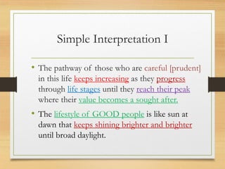 Simple Interpretation I
• The pathway of those who are careful [prudent]
in this life keeps increasing as they progress
through life stages until they reach their peak
where their value becomes a sought after.
• The lifestyle of GOOD people is like sun at
dawn that keeps shining brighter and brighter
until broad daylight.
 