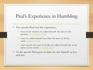 Paul’s Experience in Humbling
• The apostle Paul had this experience.
• Early in his ministry he called himself the least of the
apostles [1 Corinthians 15:9].
• Later, he called himself less than the least of all the
saints [Ephesians 3:8].
• And towards the end of his life, he called himself the worst
sinner in the world [1 Timothy 1:15].
• As the apostle Paul grew in faith, he saw himself as less
and less.
 