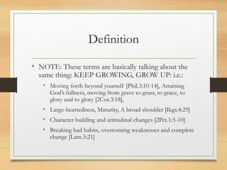 Definition
• NOTE: These terms are basically talking about the
same thing: KEEP GROWING, GROW UP: i.e.:
• Moving forth beyond yourself [Phil.3:10-14], Attaining
God’s fullness, moving from grave to grass, to grace, to
glory and to glory [2Cor.3:18],
• Large-heartedness, Maturity, A broad shoulder [Ikgs.4:29]
• Character building and attitudinal changes [2Pet.1:5-10]
• Breaking bad habits, overcoming weaknesses and complete
change [Lam.5:21]
 