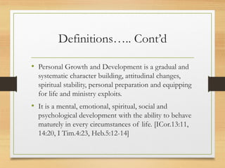 Definitions….. Cont’d
• Personal Growth and Development is a gradual and
systematic character building, attitudinal changes,
spiritual stability, personal preparation and equipping
for life and ministry exploits.
• It is a mental, emotional, spiritual, social and
psychological development with the ability to behave
maturely in every circumstances of life. [ICor.13:11,
14:20, I Tim.4:23, Heb.5:12-14]
 