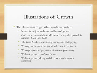 Illustrations of Growth
• The illustrations of growth abounds everywhere:
• Nature is subject to the natural laws of growth.
• God has so created the world in such a way that growth is
natural – Gen.1:21-22,28
• The trees & all creatures are growing and multiplying
• When growth stops the world will come to its knees
• When progress stops, past achievement pales away
• Without growth there’s no future
• Without growth, decay and deterioration becomes
common.
 