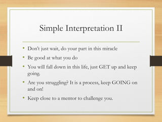 Simple Interpretation II
• Don’t just wait, do your part in this miracle
• Be good at what you do
• You will fall down in this life, just GET up and keep
going.
• Are you struggling? It is a process, keep GOING on
and on!
• Keep close to a mentor to challenge you.
 