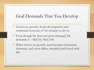 God Demands That You Develop
• God loves growth, desire development and
command everyone of his creature to do so.
• Even though He does not grow [change], He
demands it – Mal.3:6, Heb.13:8
• When there’s no growth, man becomes frustrated,
downcast, sad, crest-fallen, unsettled and bored with
life.
 