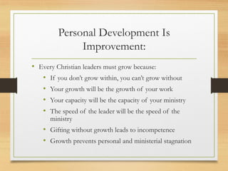 Personal Development Is
Improvement:
• Every Christian leaders must grow because:
• If you don’t grow within, you can’t grow without
• Your growth will be the growth of your work
• Your capacity will be the capacity of your ministry
• The speed of the leader will be the speed of the
ministry
• Gifting without growth leads to incompetence
• Growth prevents personal and ministerial stagnation
 