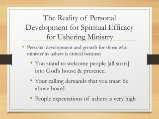 The Reality of Personal
Development for Spiritual Efficacy
for Ushering Ministry
• Personal development and growth for those who
minister as ushers is critical because:
• You stand to welcome people [all sorts]
into God’s house & presence.
• Your calling demands that you must be
above board
• People expectations of ushers is very high
 