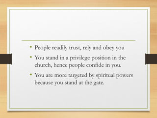 • People readily trust, rely and obey you
• You stand in a privilege position in the
church, hence people confide in you.
• You are more targeted by spiritual powers
because you stand at the gate.
 