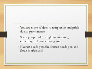 • You are more subject to temptation and pride
due to prominence
• Some people take delight in attacking,
criticising and condemning you
• Heaven needs you, the church needs you and
Satan is after you!
 