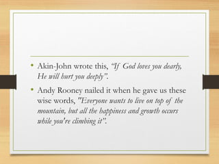 • Akin-John wrote this, “If God loves you dearly,
He will hurt you deeply”.
• Andy Rooney nailed it when he gave us these
wise words, "Everyone wants to live on top of the
mountain, but all the happiness and growth occurs
while you're climbing it”.
 