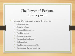 The Power of Personal
Development
• Personal Development or growth is key to:
• Ministry growth
• Growing others
• Unquantifiable success
• Finishing strong
• Great achievement
• Outstanding leadership
• Higher calling
• Handling success successfully
• Overcoming the storms of life
 