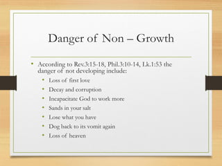 Danger of Non – Growth
• According to Rev.3:15-18, Phil.3:10-14, Lk.1:53 the
danger of not developing include:
• Loss of first love
• Decay and corruption
• Incapacitate God to work more
• Sands in your salt
• Lose what you have
• Dog back to its vomit again
• Loss of heaven
 