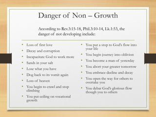Danger of Non – Growth
• Loss of first love
• Decay and corruption
• Incapacitate God to work more
• Sands in your salt
• Lose what you have
• Dog back to its vomit again
• Loss of heaven
• You begin to crawl and stop
climbing
• You put ceiling on vocational
growth
• You put a stop to God’s flow into
your life
• You begin journey into oblivion
• You become a man of yesterday
• You abort your greater tomorrow
• You embrace decline and decay
• You open the way for others to
overtake you
• You debar God’s glorious flow
though you to others
According to Rev.3:15-18, Phil.3:10-14, Lk.1:53, the
danger of not developing include:
 