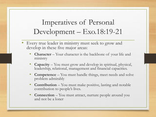 Imperatives of Personal
Development – Exo.18:19-21
• Every true leader in ministry must seek to grow and
develop in these five major areas:
• Character – Your character is the backbone of your life and
ministry
• Capacity – You must grow and develop in spiritual, physical,
leadership, relational, management and financial capacities.
• Competence – You must handle things, meet needs and solve
problem admirably
• Contribution – You must make positive, lasting and notable
contribution to people’s lives.
• Connection – You must attract, nurture people around you
and not be a loner
 