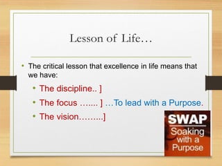 Lesson of Life…
• The critical lesson that excellence in life means that
we have:
• The discipline.. ]
• The focus ….... ] …To lead with a Purpose.
• The vision……...]
 