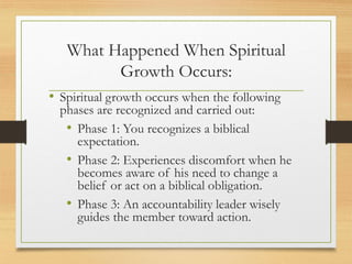 What Happened When Spiritual
Growth Occurs:
• Spiritual growth occurs when the following
phases are recognized and carried out:
• Phase 1: You recognizes a biblical
expectation.
• Phase 2: Experiences discomfort when he
becomes aware of his need to change a
belief or act on a biblical obligation.
• Phase 3: An accountability leader wisely
guides the member toward action.
 