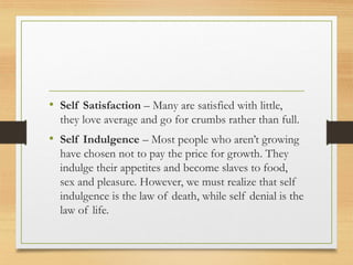 • Self Satisfaction – Many are satisfied with little,
they love average and go for crumbs rather than full.
• Self Indulgence – Most people who aren’t growing
have chosen not to pay the price for growth. They
indulge their appetites and become slaves to food,
sex and pleasure. However, we must realize that self
indulgence is the law of death, while self denial is the
law of life.
 
