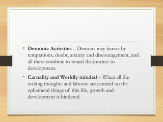 • Demonic Activities – Demons may harass by
temptations, doubt, anxiety and discouragement, and
all these combine to retard the journey to
development.
• Carnality and Worldly minded – When all the
waking thoughts and labours are centred on the
ephemeral things of this life, growth and
development is hindered.
 