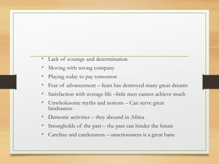 • Lack of courage and determination
• Moving with wrong company
• Playing today to pay tomorrow
• Fear of advancement – fears has destroyed many great dreams
• Satisfaction with average life –little men cannot achieve much
• Unwholesome myths and notions – Can serve great
hindrances
• Demonic activities – they abound in Africa
• Strongholds of the past – the past can hinder the future
• Carefree and carelessness – unseriousness is a great bane
 