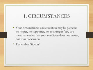 1. CIRCUMSTANCES
• Your circumstances and condition may be pathetic:
no helper, no supporter, no encourager. Yet, you
must remember that your condition does not matter,
but your conclusion.
• Remember Gideon!
 