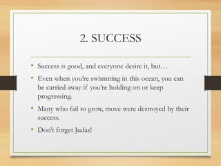 2. SUCCESS
• Success is good, and everyone desire it, but…
• Even when you’re swimming in this ocean, you can
be carried away if you’re holding on or keep
progressing.
• Many who fail to grow, move were destroyed by their
success.
• Don’t forget Judas!
 