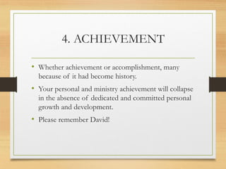 4. ACHIEVEMENT
• Whether achievement or accomplishment, many
because of it had become history.
• Your personal and ministry achievement will collapse
in the absence of dedicated and committed personal
growth and development.
• Please remember David!
 
